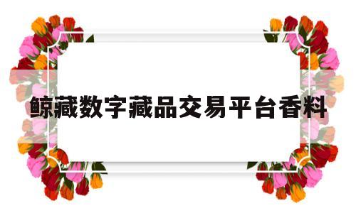 鲸藏数字藏品交易平台香料(厦门鲸藏之家文化有限公司签约)