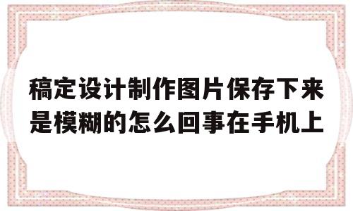 稿定设计制作图片保存下来是模糊的怎么回事在手机上的简单介绍
