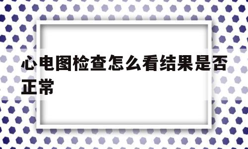 心电图检查怎么看结果是否正常(心电图检查怎么看结果是否正常的)