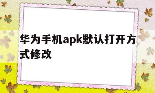 华为手机apk默认打开方式修改(华为手机apk默认打开方式修改在哪里)