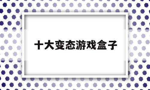 十大变态游戏盒子(十大变态游戏盒子排舞)