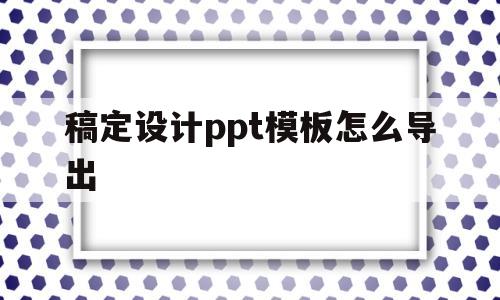 稿定设计ppt模板怎么导出(稿定设计ppt模板怎么导出图片)