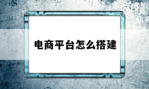 电商平台怎么搭建(如何搭建电子商务平台)