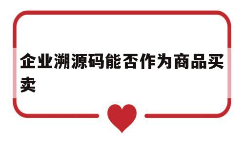 企业溯源码能否作为商品买卖(企业溯源码能否作为商品买卖合同)
