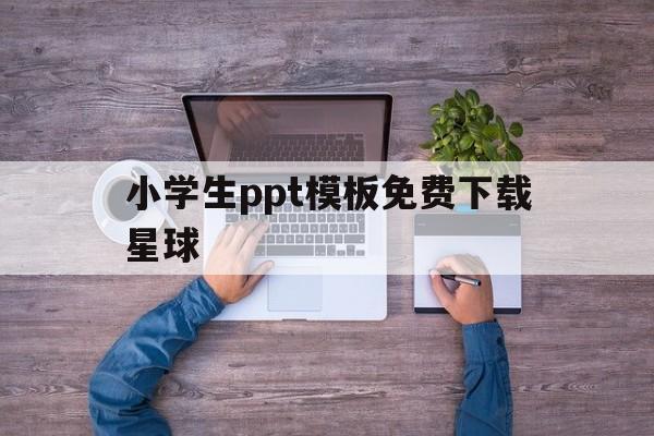 小学生ppt模板免费下载星球(小学生ppt模板免费下载星球版)