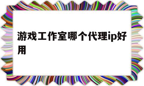 游戏工作室哪个代理ip好用(游戏工作室哪个代理ip好用点)