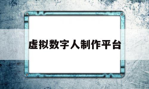 虚拟数字人制作平台(虚拟数字人制作平台智影)