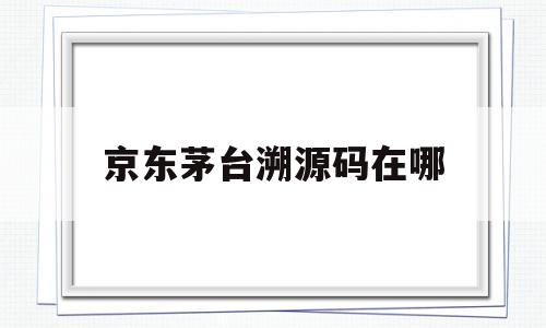 京东茅台溯源码在哪(京东茅台溯源码上有生产日期吗)