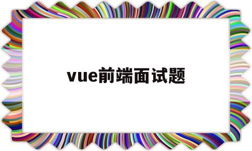 vue前端面试题(vue前端面试题2022简洁明了)