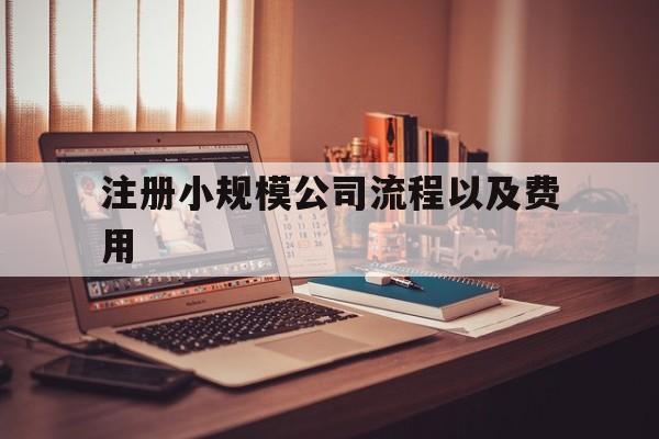 注册小规模公司流程以及费用(注册小规模公司流程以及费用标准)