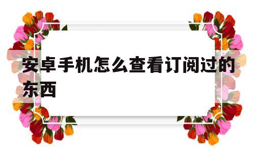 安卓手机怎么查看订阅过的东西(安卓手机怎么看自己订阅的付费东西)