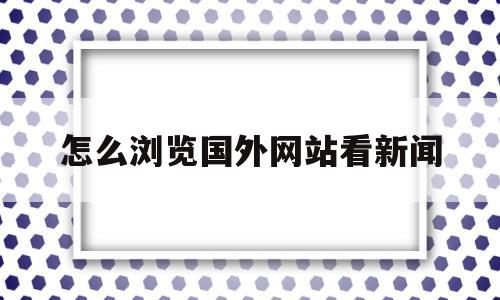 怎么浏览国外网站看新闻(怎么能浏览外国的新闻网站)