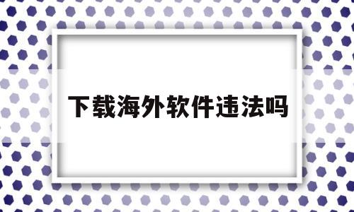下载海外软件违法吗(下载海外软件违法吗安全吗)