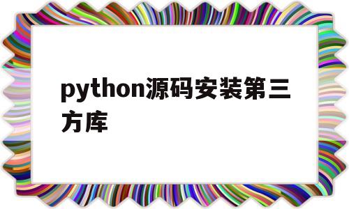 python源码安装第三方库(python 源码安装第三方库)
