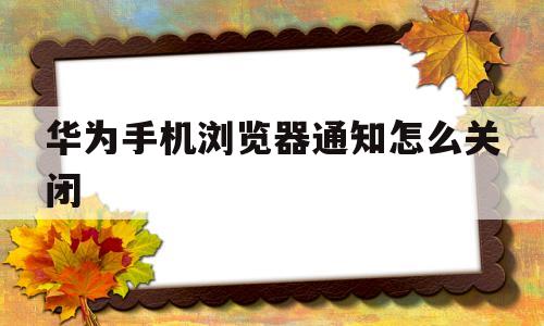 华为手机浏览器通知怎么关闭(华为手机浏览器消息通知无法取消)