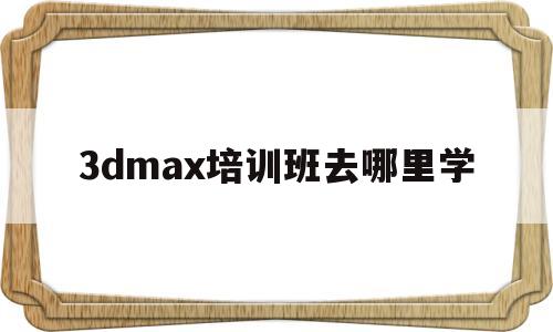 3dmax培训班去哪里学的简单介绍