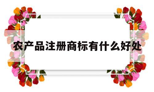 农产品注册商标有什么好处(农产品注册商标需要什么条件)