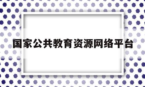 国家公共教育资源网络平台(国家公共教育资源服务平台登录)