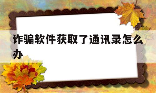 诈骗软件获取了通讯录怎么办(获取通讯录诈骗删通讯录有用吗)