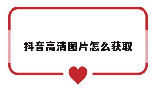 抖音高清图片怎么获取(抖音图片大全高清图片大全)
