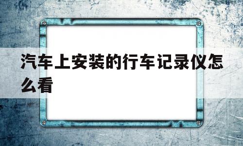 汽车上安装的行车记录仪怎么看(汽车上安装的行车记录仪怎么看录像)