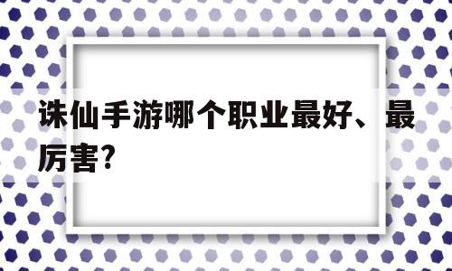 诛仙手游哪个职业最好、最厉害?(诛仙手游哪个职业最好最厉害?2020)