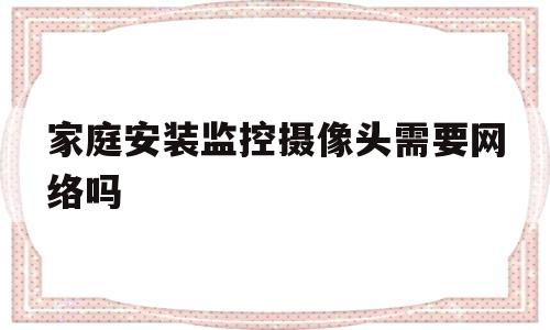 家庭安装监控摄像头需要网络吗(家庭安装监控摄像头需要网络吗知乎)