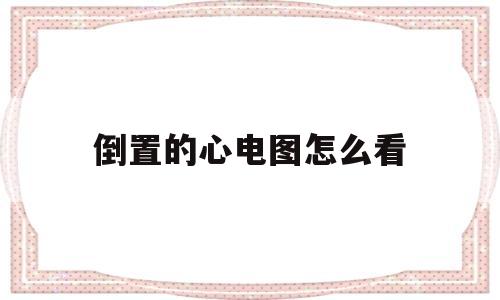 倒置的心电图怎么看(心电图是倒置状态怎么回事)