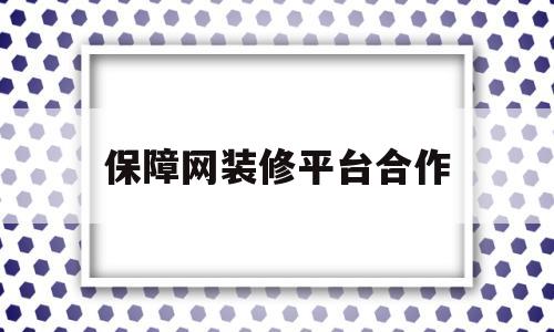 保障网装修平台合作(保障网装修平台的合作电话)