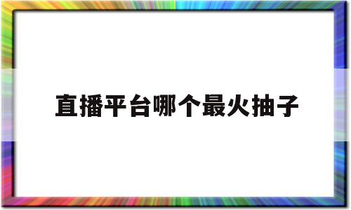 直播平台哪个最火抽子(直播平台哪个比较好赚钱)