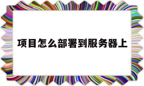 项目怎么部署到服务器上(把项目部署到服务器详细教程)