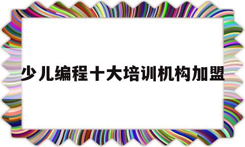 关于少儿编程十大培训机构加盟的信息