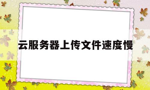 云服务器上传文件速度慢(云服务器上传文件速度慢怎么回事)