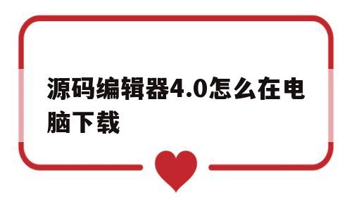 源码编辑器4.0怎么在电脑下载(源码编辑器40怎么在电脑下载安装)