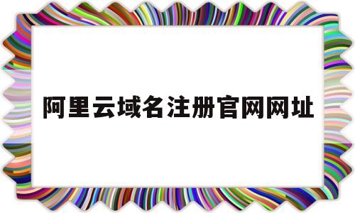 阿里云域名注册官网网址(阿里云域名注册官网网址是多少)