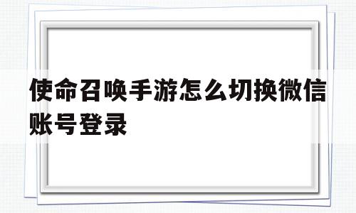 使命召唤手游怎么切换微信账号登录的简单介绍