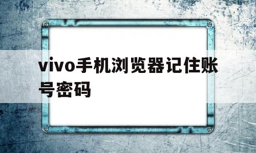 vivo手机浏览器记住账号密码(vivo手机浏览器删除的视频怎么恢复)