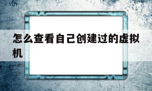 怎么查看自己创建过的虚拟机的简单介绍
