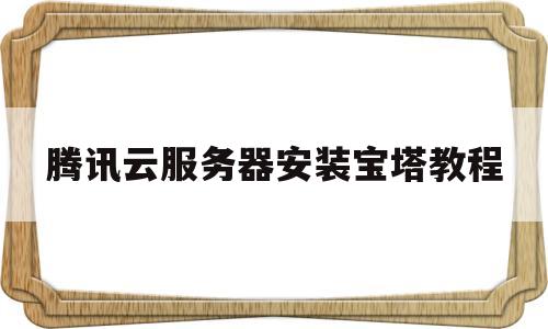 腾讯云服务器安装宝塔教程(腾讯云服务器安装宝塔教程下载)