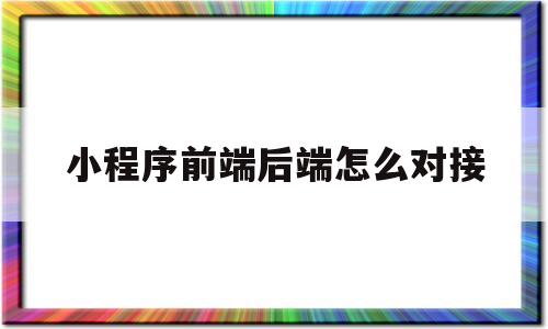 小程序前端后端怎么对接(微信小程序前端和后端是什么意思)