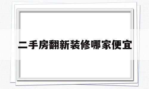 二手房翻新装修哪家便宜(二手房翻新哪家装修公司专业)