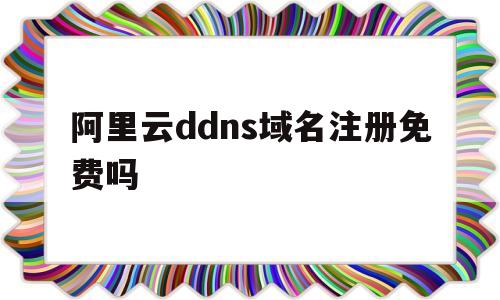 阿里云ddns域名注册免费吗(阿里云ddns域名注册免费吗知乎)