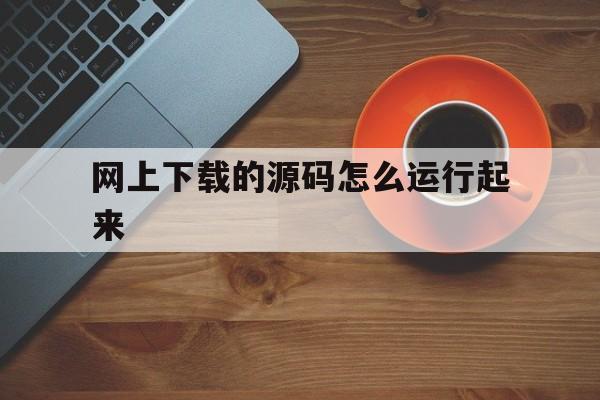 网上下载的源码怎么运行起来(网上下载的源代码怎么在自己电脑上运行)