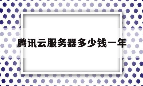 腾讯云服务器多少钱一年(腾讯云99一年的服务器怎么样)