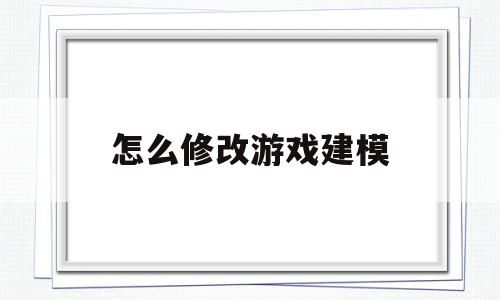 怎么修改游戏建模(怎么修改游戏建模模式)