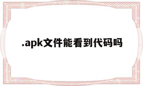 .apk文件能看到代码吗(apk文件能看到代码吗安卓)