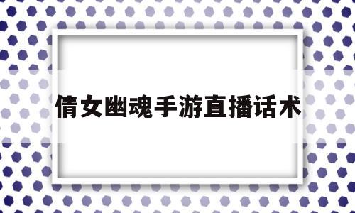 倩女幽魂手游直播话术(倩女幽魂手游直播话术攻略)