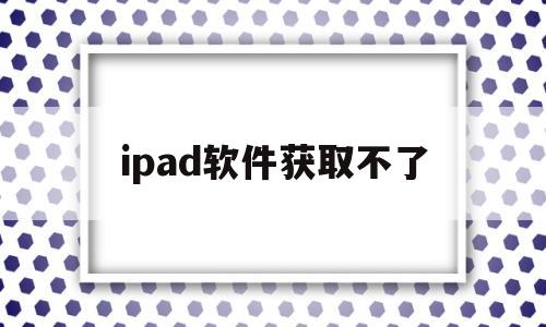 ipad软件获取不了(ipad为啥获取不了软件)