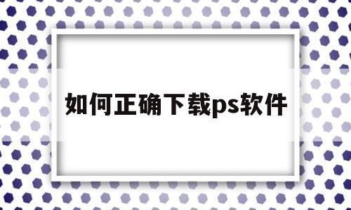 如何正确下载ps软件(如何正确下载ps软件教程)
