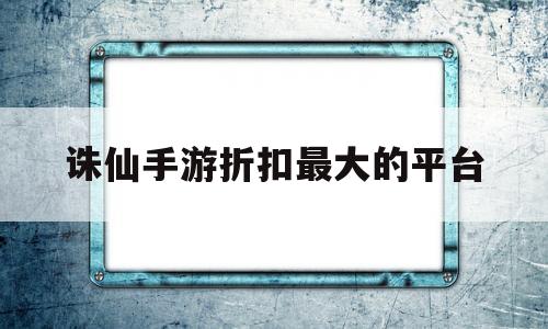 诛仙手游折扣最大的平台(诛仙手游哪个平台折扣最低)